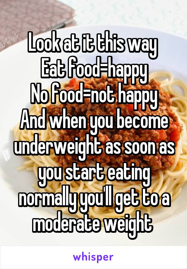 Look at it this way 
Eat food=happy
No food=not happy
And when you become underweight as soon as you start eating normally you'll get to a moderate weight 