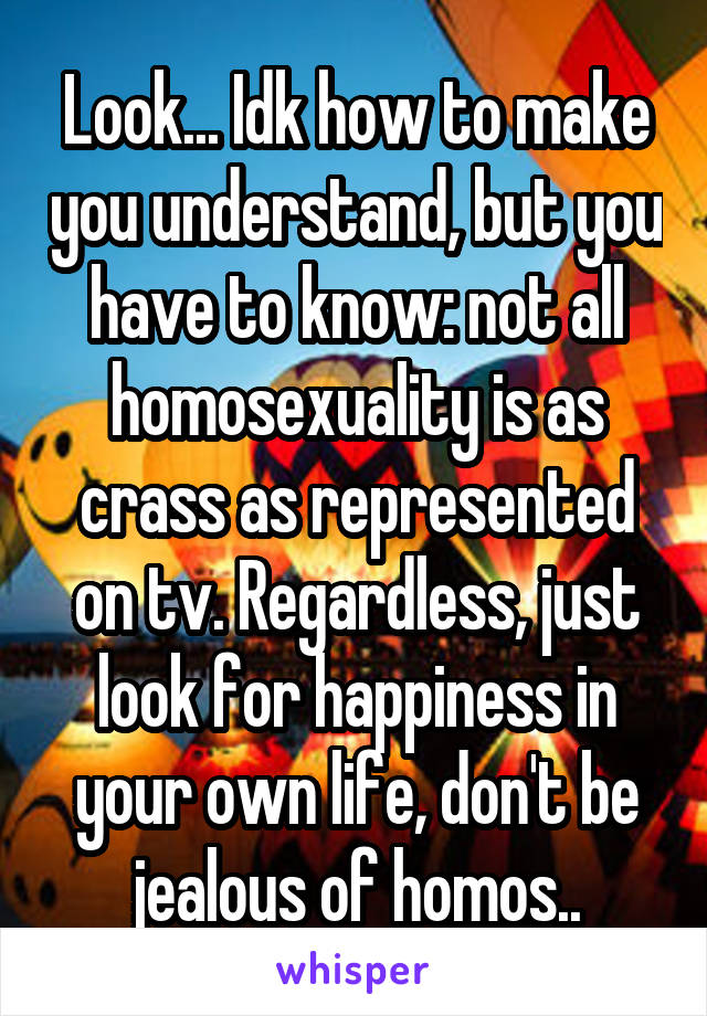 Look... Idk how to make you understand, but you have to know: not all homosexuality is as crass as represented on tv. Regardless, just look for happiness in your own life, don't be jealous of homos..