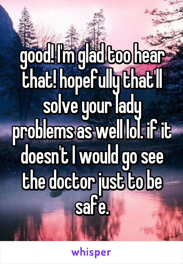 good! I'm glad too hear that! hopefully that'll solve your lady problems as well lol. if it doesn't I would go see the doctor just to be safe.