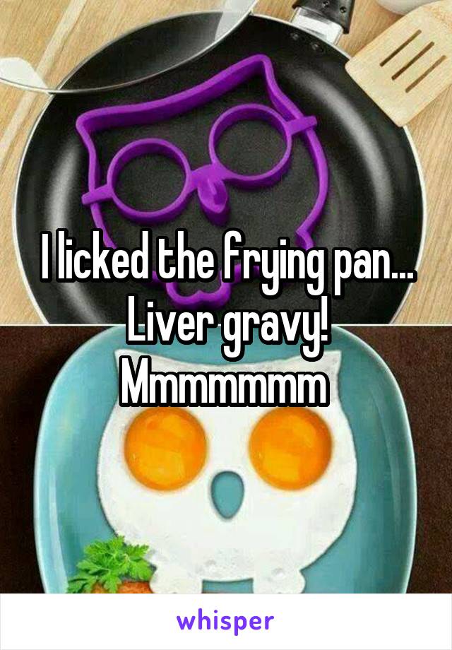 I licked the frying pan...
Liver gravy!
Mmmmmmm 