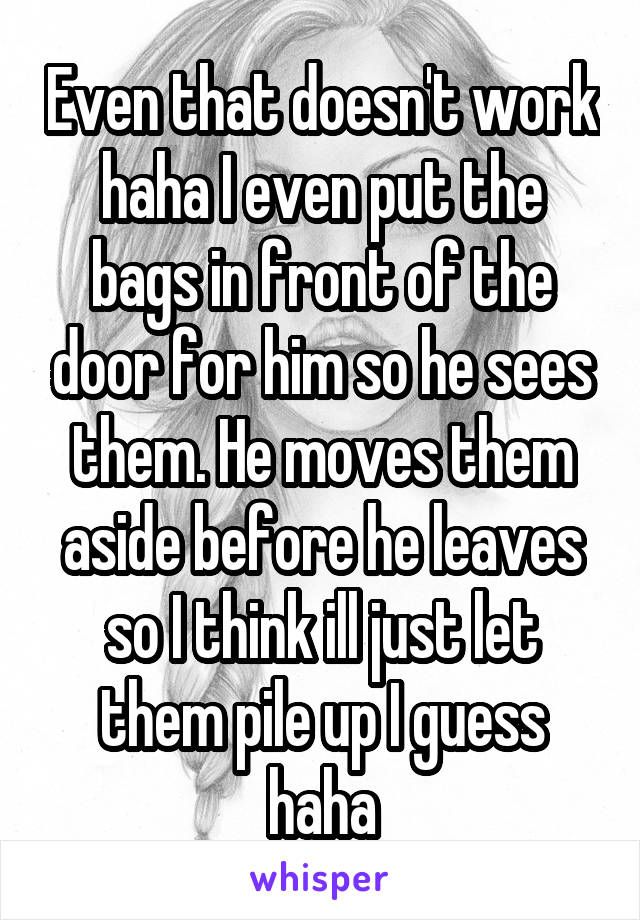 Even that doesn't work haha I even put the bags in front of the door for him so he sees them. He moves them aside before he leaves so I think ill just let them pile up I guess haha