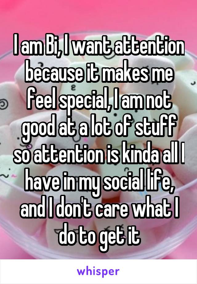 I am Bi, I want attention because it makes me feel special, I am not good at a lot of stuff so attention is kinda all I have in my social life, and I don't care what I do to get it