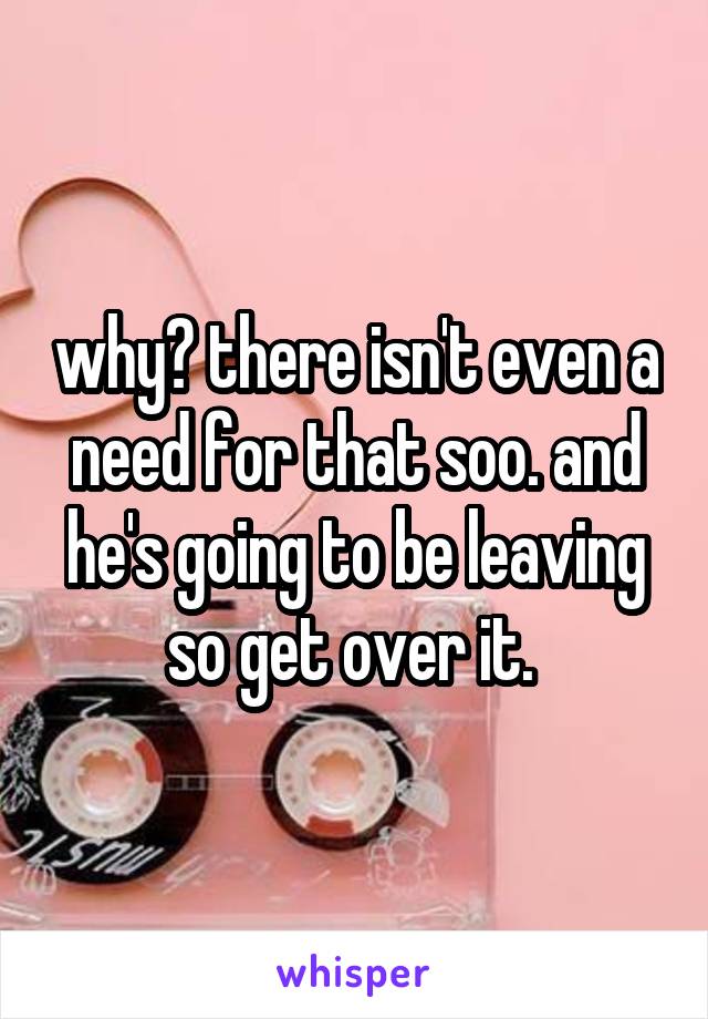 why? there isn't even a need for that soo. and he's going to be leaving so get over it. 