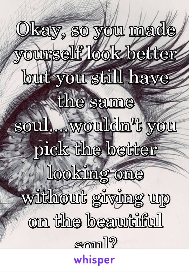 Okay, so you made yourself look better but you still have the same soul....wouldn't you pick the better looking one without giving up on the beautiful soul?