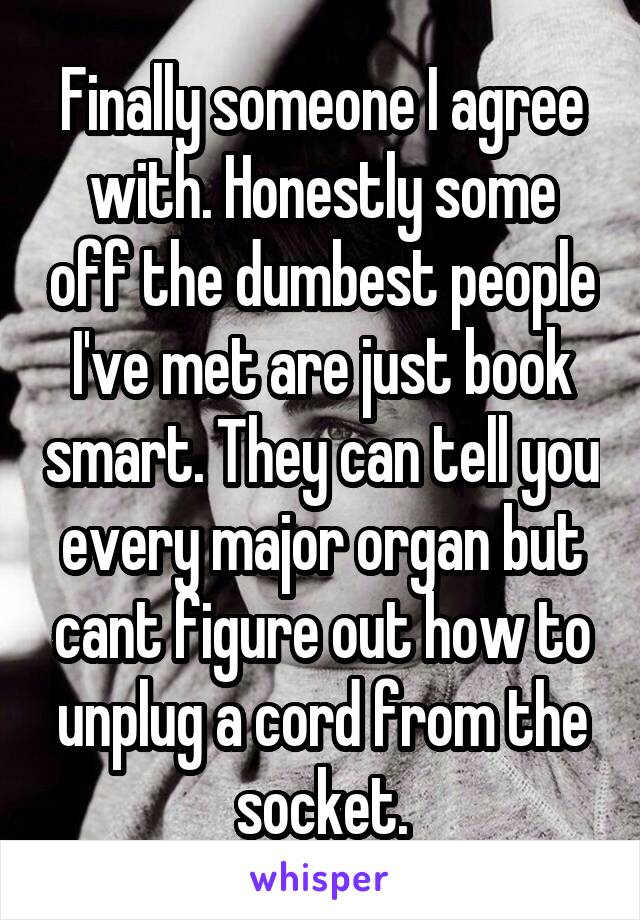 Finally someone I agree with. Honestly some off the dumbest people I've met are just book smart. They can tell you every major organ but cant figure out how to unplug a cord from the socket.