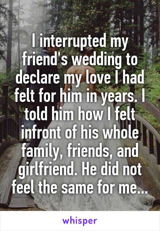 I interrupted my friend's wedding to declare my love I had felt for him in years. I told him how I felt infront of his whole family, friends, and girlfriend. He did not feel the same for me...