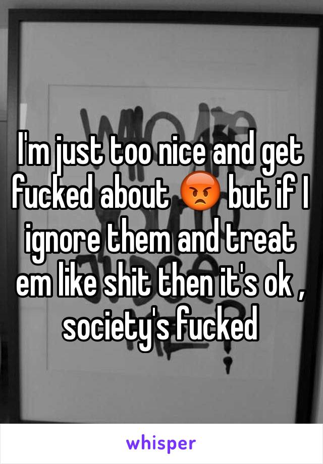 I'm just too nice and get fucked about 😡 but if I ignore them and treat em like shit then it's ok , society's fucked 