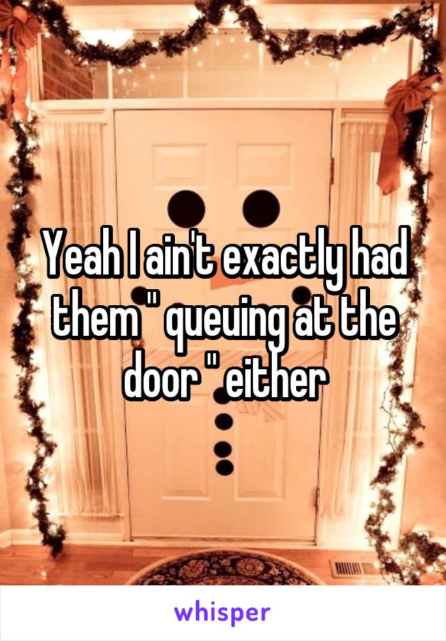 Yeah I ain't exactly had them " queuing at the door " either