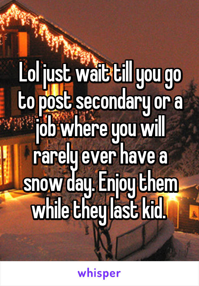 Lol just wait till you go to post secondary or a job where you will rarely ever have a snow day. Enjoy them while they last kid. 