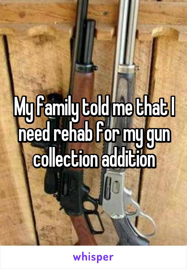 My family told me that I need rehab for my gun collection addition