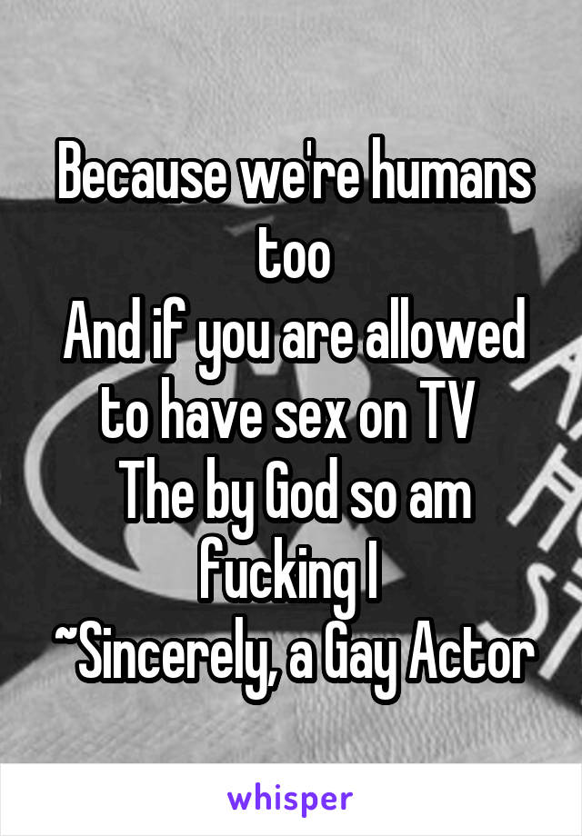 Because we're humans too
And if you are allowed to have sex on TV 
The by God so am fucking I 
~Sincerely, a Gay Actor