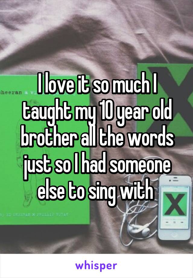 I love it so much I taught my 10 year old brother all the words just so I had someone else to sing with 