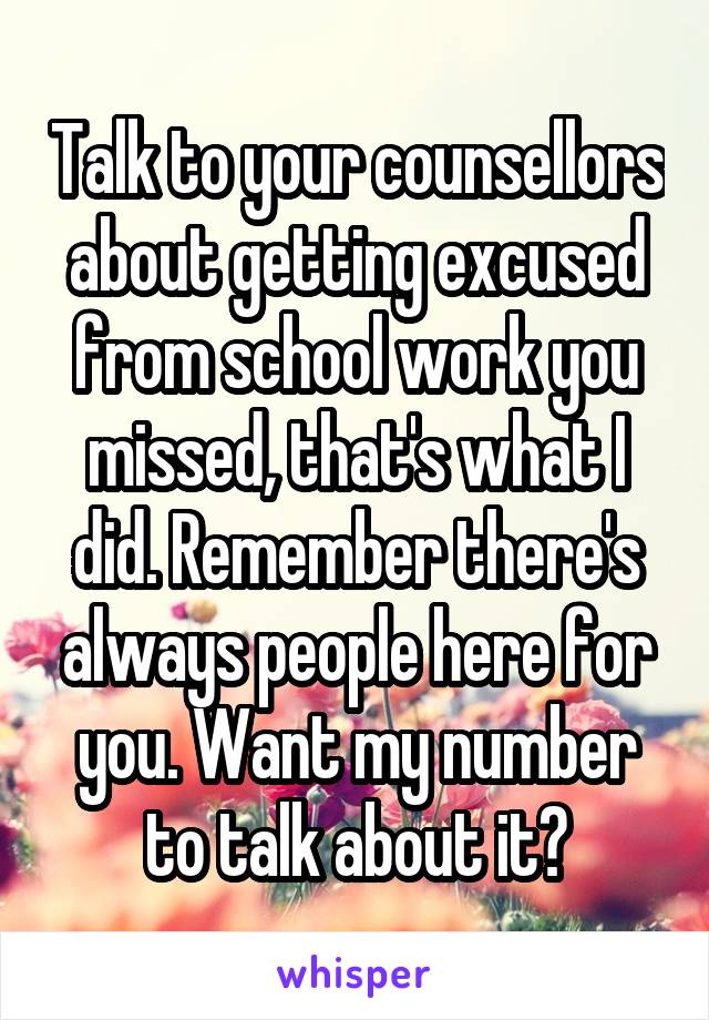 Talk to your counsellors about getting excused from school work you missed, that's what I did. Remember there's always people here for you. Want my number to talk about it?