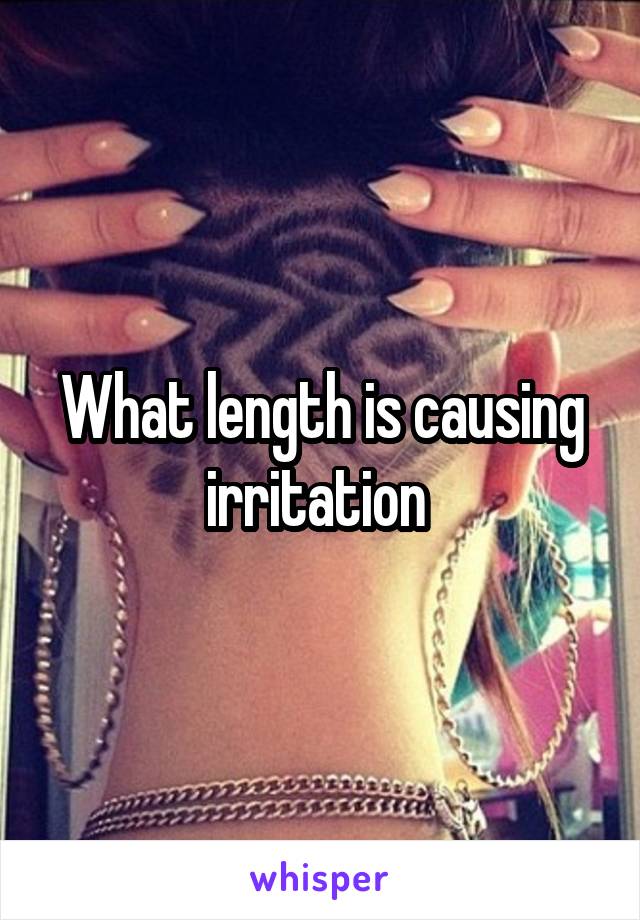 What length is causing irritation 