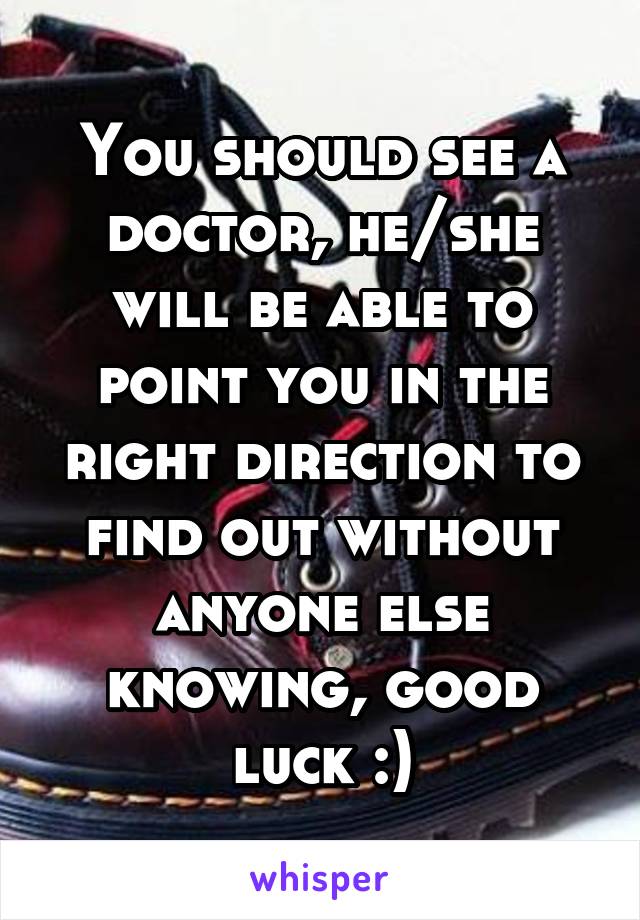 You should see a doctor, he/she will be able to point you in the right direction to find out without anyone else knowing, good luck :)