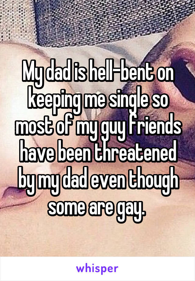 My dad is hell-bent on keeping me single so most of my guy friends have been threatened by my dad even though some are gay. 