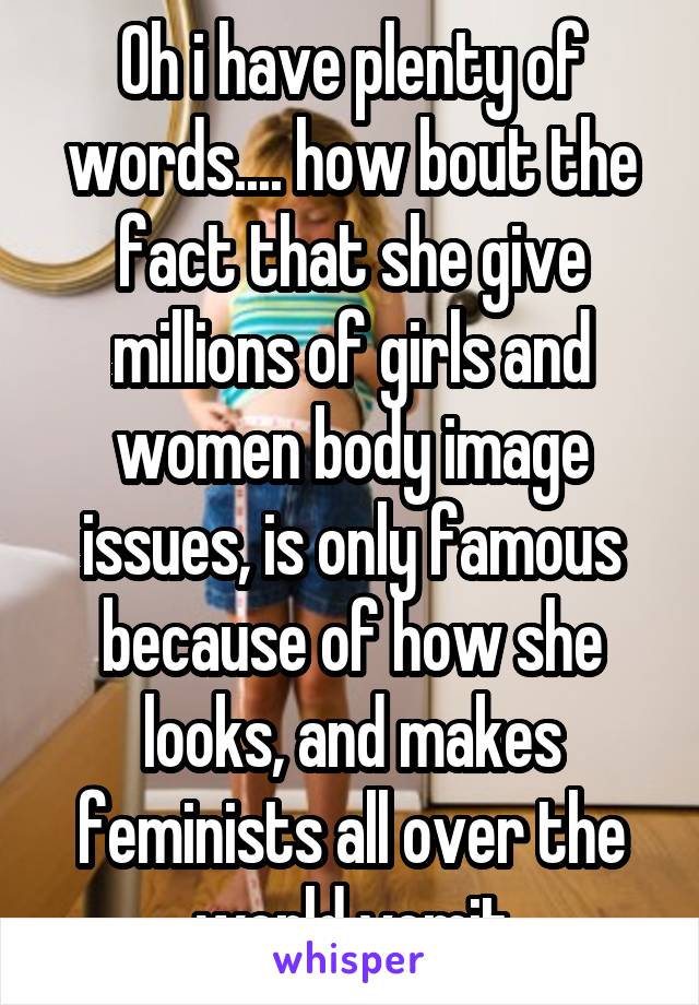 Oh i have plenty of words.... how bout the fact that she give millions of girls and women body image issues, is only famous because of how she looks, and makes feminists all over the world vomit