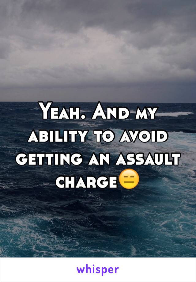 Yeah. And my ability to avoid getting an assault charge😑