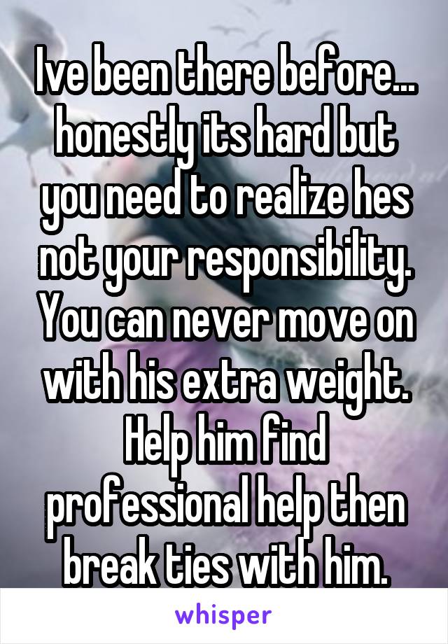 Ive been there before... honestly its hard but you need to realize hes not your responsibility. You can never move on with his extra weight. Help him find professional help then break ties with him.