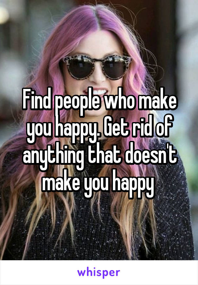 Find people who make you happy. Get rid of anything that doesn't make you happy 