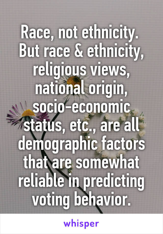 Race, not ethnicity.  But race & ethnicity, religious views, national origin, socio-economic status, etc., are all demographic factors that are somewhat reliable in predicting voting behavior.