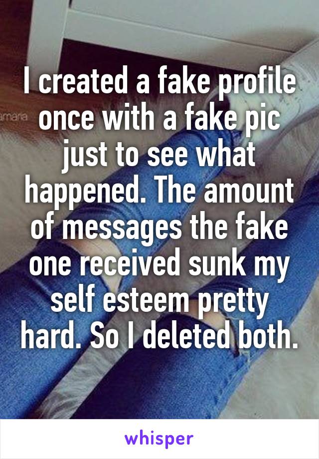 I created a fake profile once with a fake pic just to see what happened. The amount of messages the fake one received sunk my self esteem pretty hard. So I deleted both. 