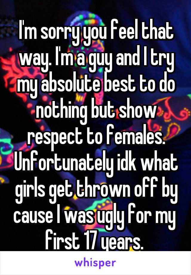 I'm sorry you feel that way. I'm a guy and I try my absolute best to do nothing but show respect to females. Unfortunately idk what girls get thrown off by cause I was ugly for my  first 17 years. 