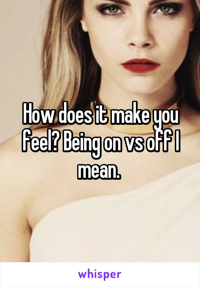 How does it make you feel? Being on vs off I mean. 