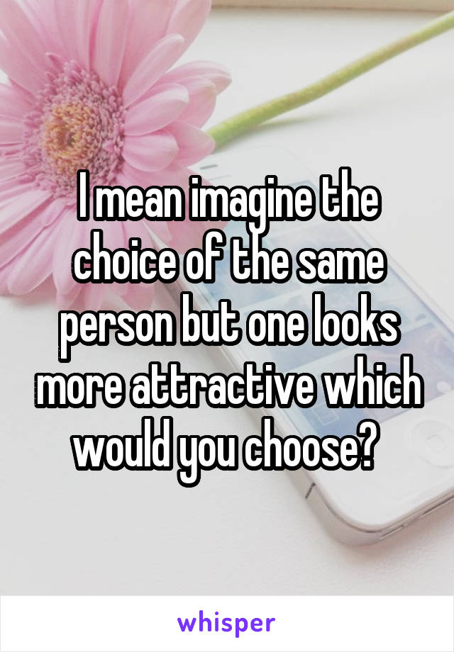 I mean imagine the choice of the same person but one looks more attractive which would you choose? 