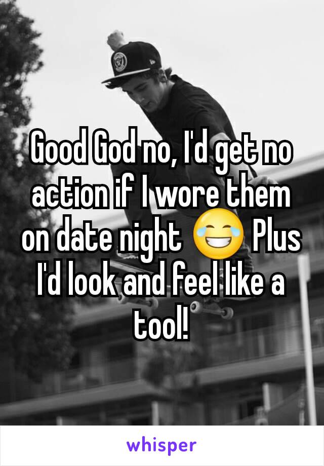 Good God no, I'd get no action if I wore them on date night 😂 Plus I'd look and feel like a tool!