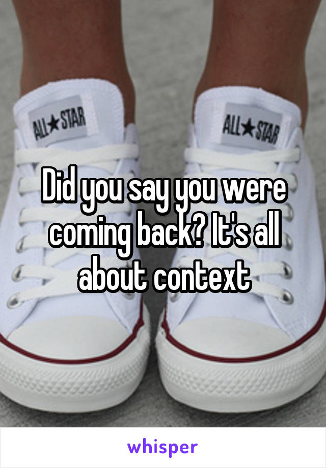 Did you say you were coming back? It's all about context