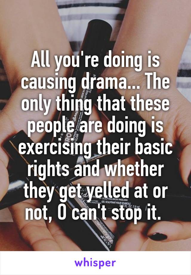 All you're doing is causing drama... The only thing that these people are doing is exercising their basic rights and whether they get yelled at or not, O can't stop it. 