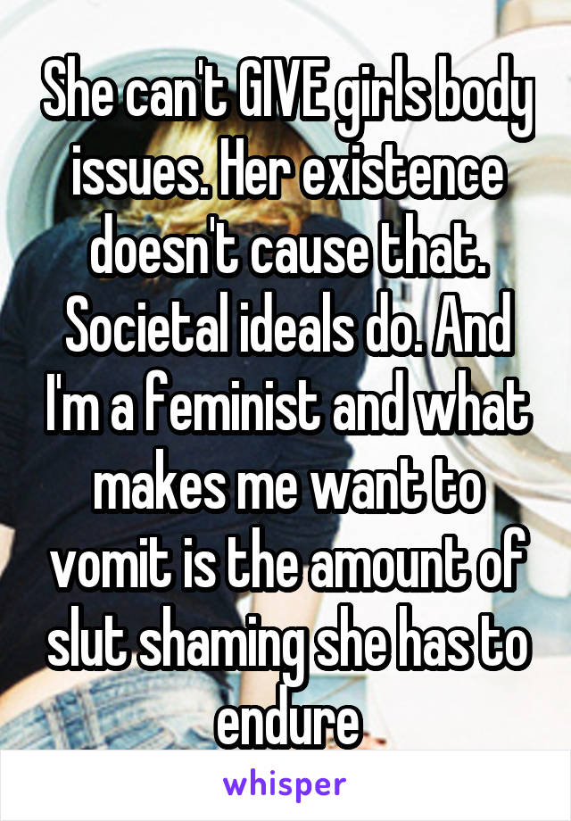 She can't GIVE girls body issues. Her existence doesn't cause that. Societal ideals do. And I'm a feminist and what makes me want to vomit is the amount of slut shaming she has to endure