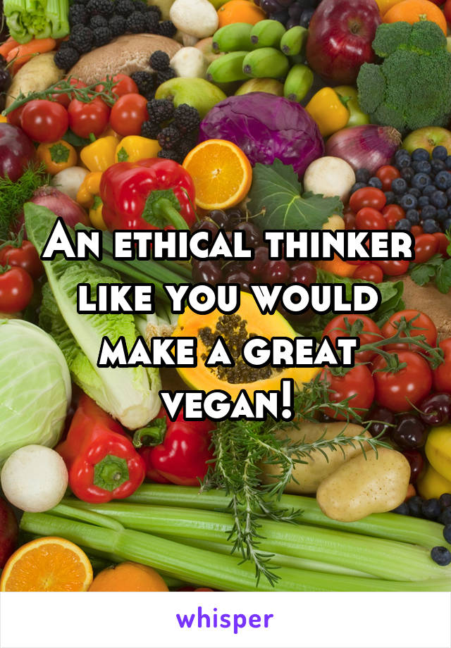 An ethical thinker like you would make a great vegan!