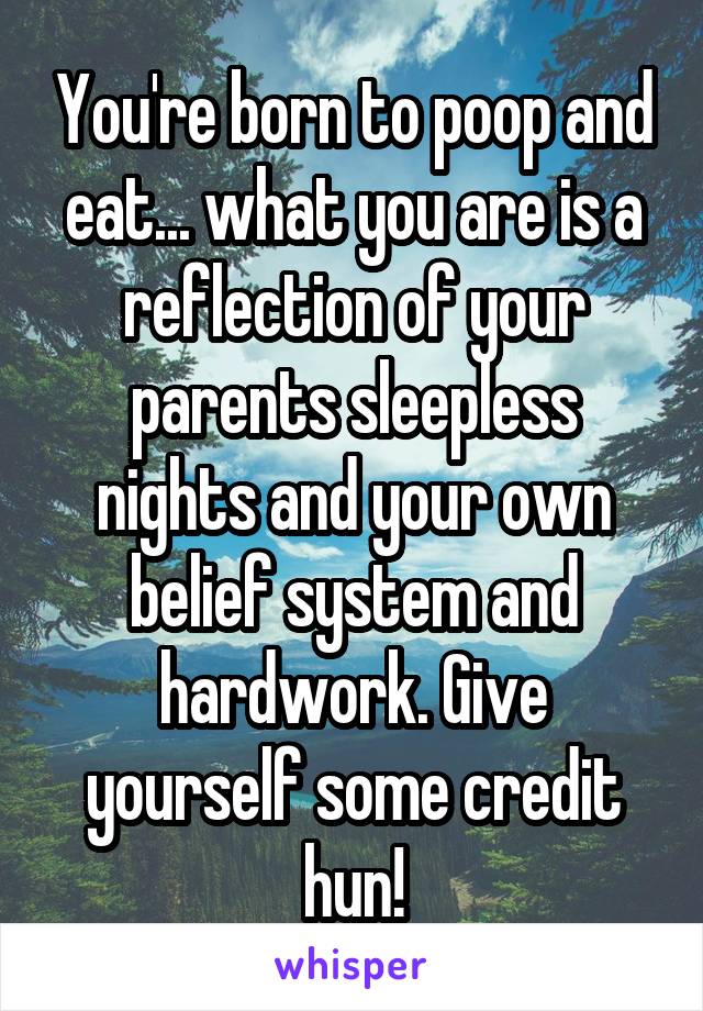 You're born to poop and eat... what you are is a reflection of your parents sleepless nights and your own belief system and hardwork. Give yourself some credit hun!