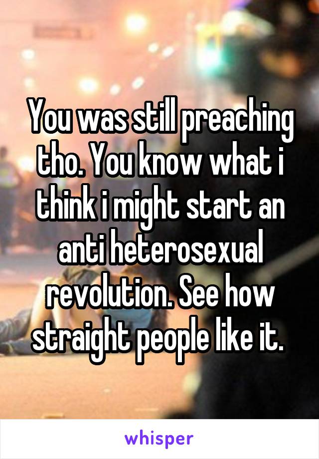 You was still preaching tho. You know what i think i might start an anti heterosexual revolution. See how straight people like it. 