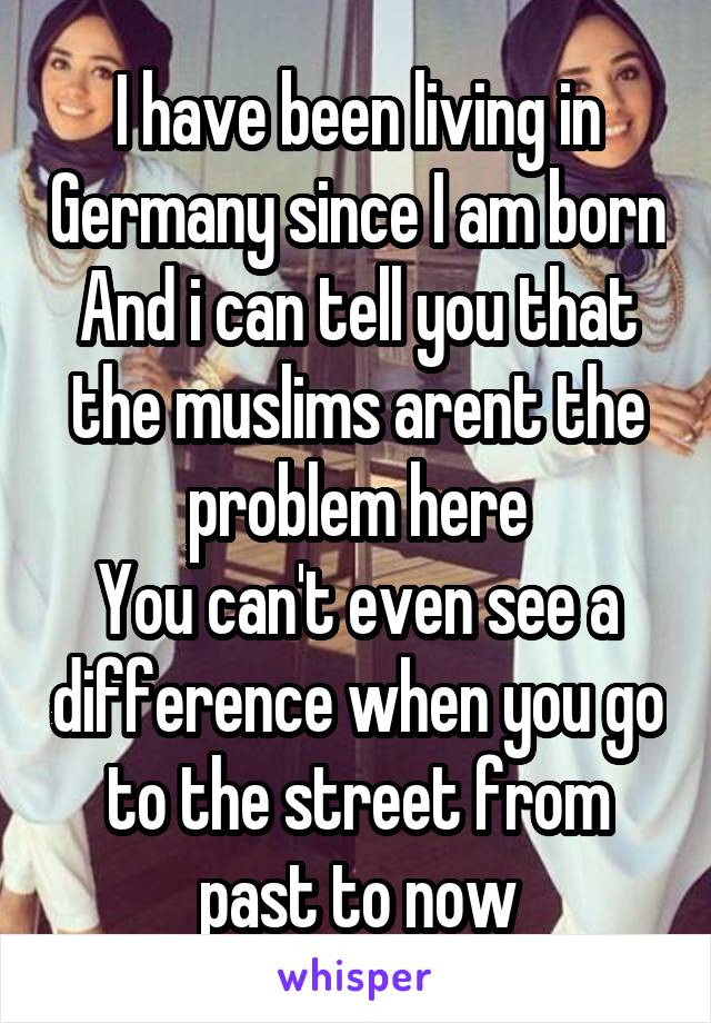 I have been living in Germany since I am born
And i can tell you that the muslims arent the problem here
You can't even see a difference when you go to the street from past to now