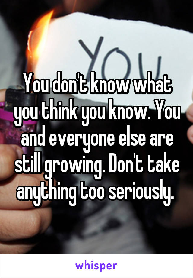 You don't know what you think you know. You and everyone else are still growing. Don't take anything too seriously. 