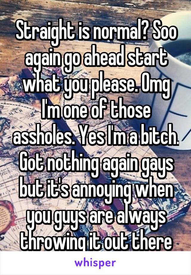 Straight is normal? Soo again go ahead start what you please. Omg I'm one of those assholes. Yes I'm a bitch. Got nothing again gays but it's annoying when you guys are always throwing it out there