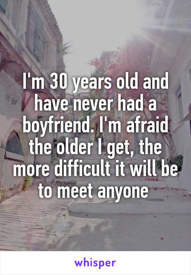 I'm 30 years old and have never had a boyfriend. I'm afraid the older I get, the more difficult it will be to meet anyone 