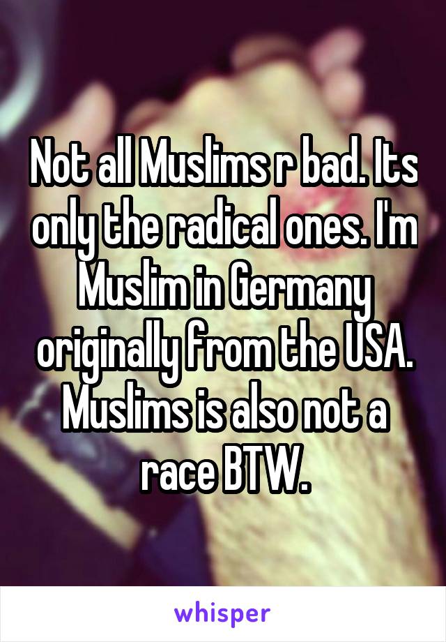 Not all Muslims r bad. Its only the radical ones. I'm Muslim in Germany originally from the USA. Muslims is also not a race BTW.