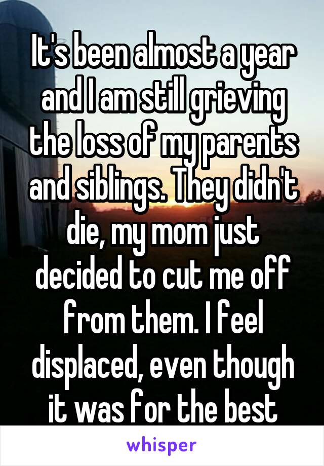 It's been almost a year and I am still grieving the loss of my parents and siblings. They didn't die, my mom just decided to cut me off from them. I feel displaced, even though it was for the best