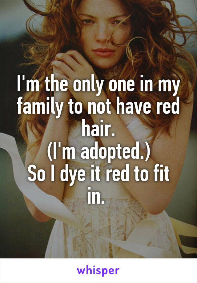 I'm the only one in my family to not have red hair.
(I'm adopted.)
So I dye it red to fit in. 