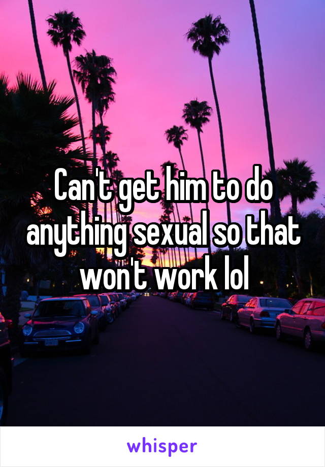 Can't get him to do anything sexual so that won't work lol