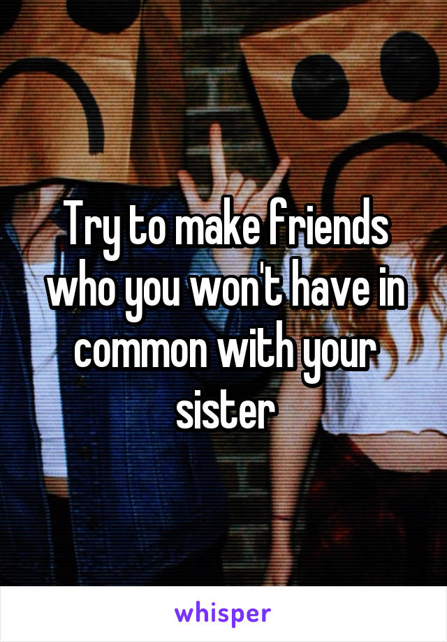 Try to make friends who you won't have in common with your sister