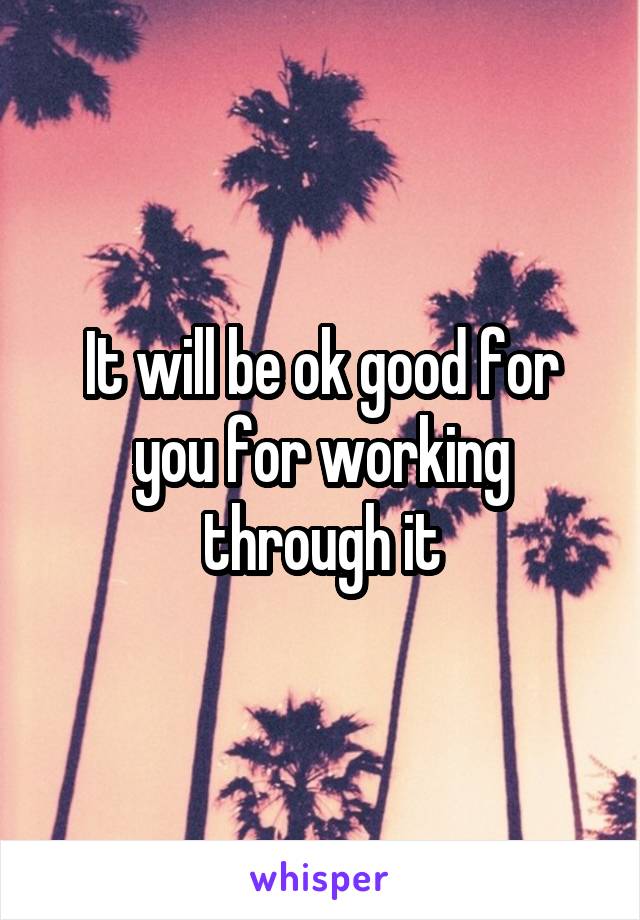 It will be ok good for you for working through it