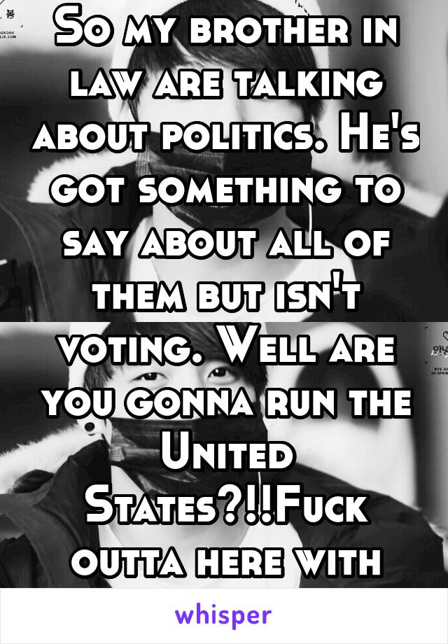 So my brother in law are talking about politics. He's got something to say about all of them but isn't voting. Well are you gonna run the United States?!!Fuck outta here with that shit!