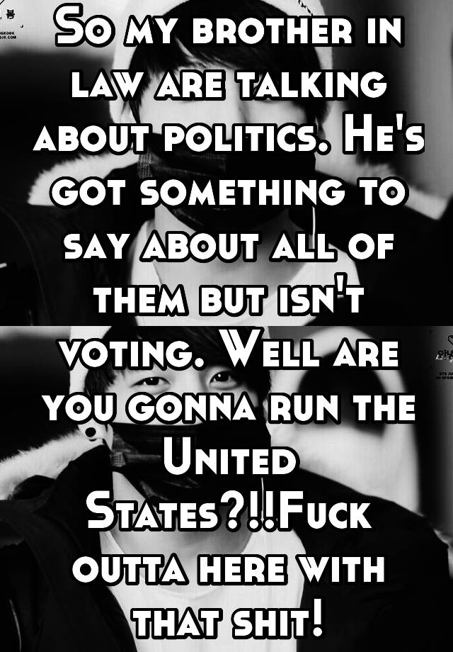 So my brother in law are talking about politics. He's got something to say about all of them but isn't voting. Well are you gonna run the United States?!!Fuck outta here with that shit!