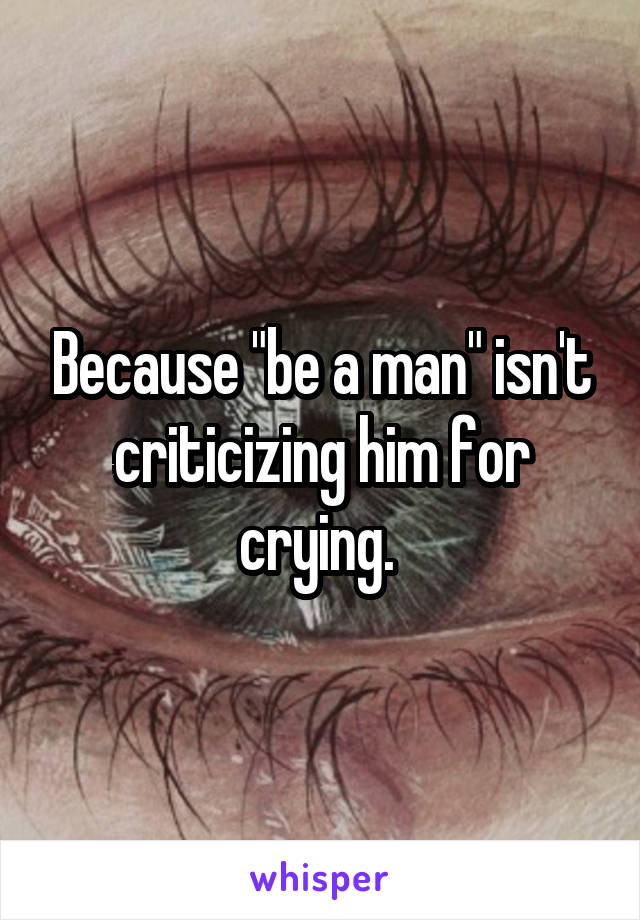 Because "be a man" isn't criticizing him for crying. 