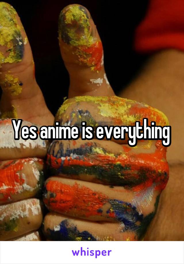 Yes anime is everything 